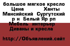 большое мягкое кресло › Цена ­ 1 000 - Ханты-Мансийский, Сургутский р-н, Белый Яр рп Мебель, интерьер » Диваны и кресла   